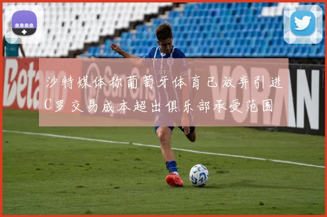 沙特媒体称葡萄牙体育已放弃引进C罗交易成本超出俱乐部承受范围
