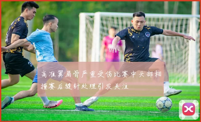 高准翼眉骨严重受伤比赛中头部相撞赛后缝针处理引发关注