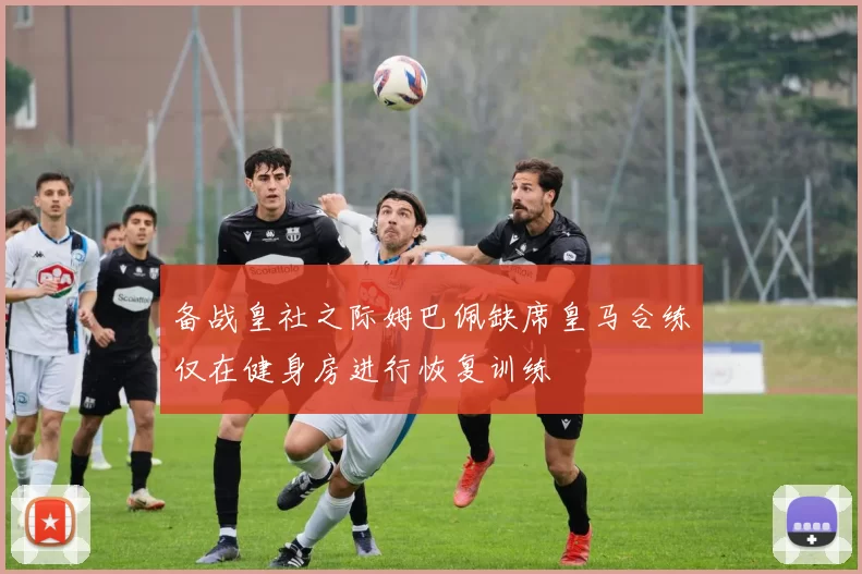 备战皇社之际姆巴佩缺席皇马合练仅在健身房进行恢复训练