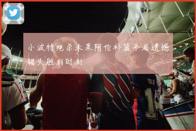小波特绝杀未果阿伦补篮平局遗憾错失胜利时刻