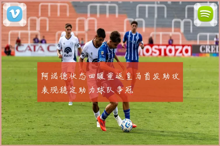 阿诺德状态回暖重返皇马首发助攻表现稳定助力球队争冠