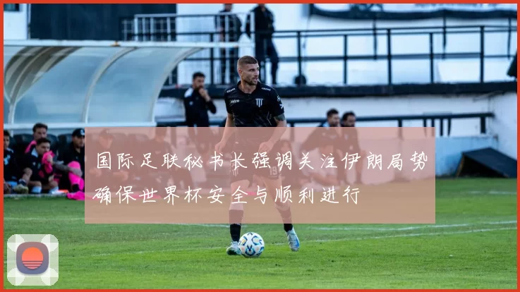 国际足联秘书长强调关注伊朗局势确保世界杯安全与顺利进行