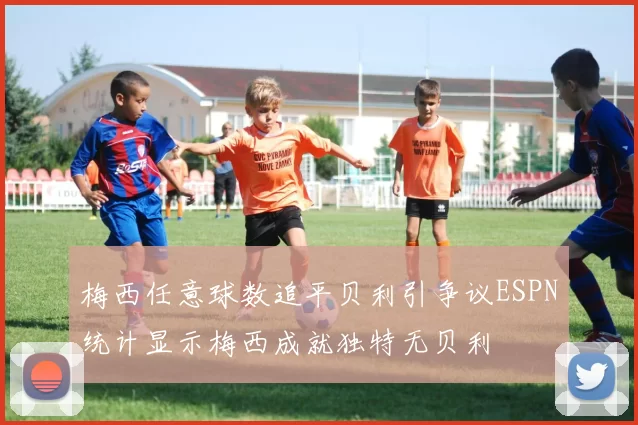 梅西任意球数追平贝利引争议ESPN统计显示梅西成就独特无贝利