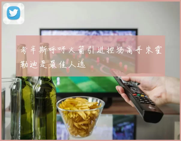 考辛斯呼吁火箭引进控场高手朱霍勒迪是最佳人选