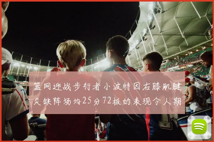篮网迎战步行者小波特因右膝肌腱炎缺阵场均25分72板的表现令人期待