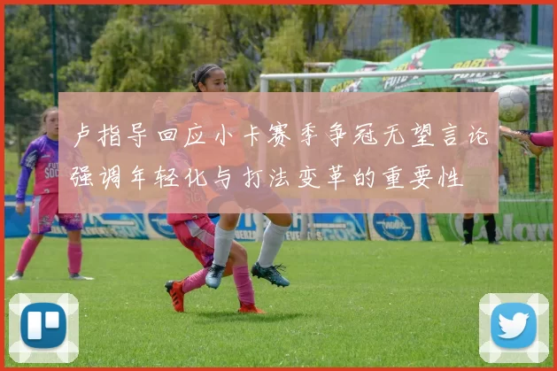 卢指导回应小卡赛季争冠无望言论强调年轻化与打法变革的重要性