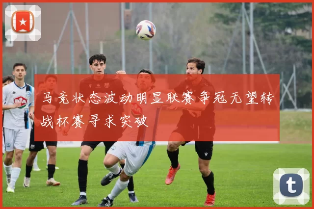马竞状态波动明显联赛争冠无望转战杯赛寻求突破