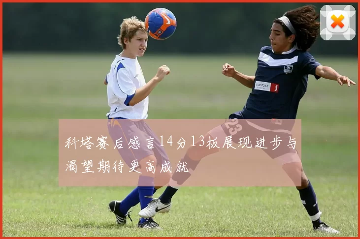 科塔赛后感言14分13板展现进步与渴望期待更高成就