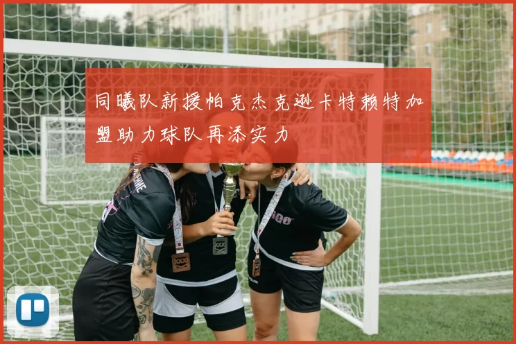 同曦队新援帕克杰克逊卡特赖特加盟助力球队再添实力