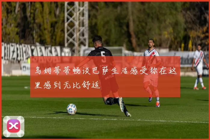 乌姆蒂蒂畅谈巴萨生活感受称在这里感到无比舒适