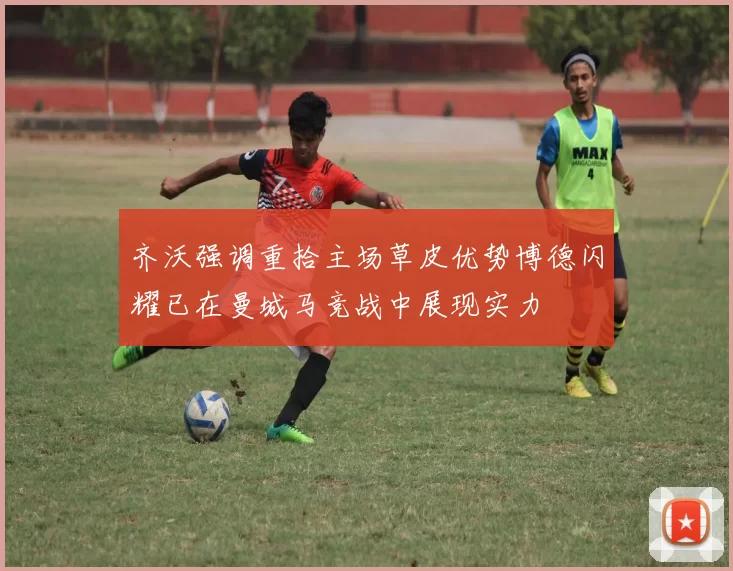 齐沃强调重拾主场草皮优势博德闪耀已在曼城马竞战中展现实力