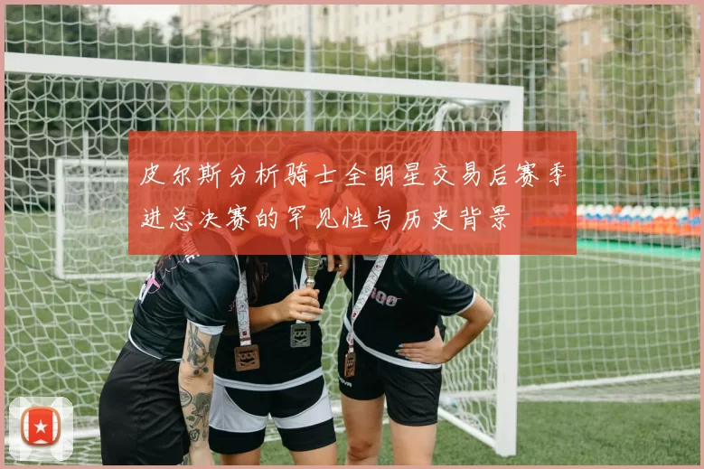 皮尔斯分析骑士全明星交易后赛季进总决赛的罕见性与历史背景