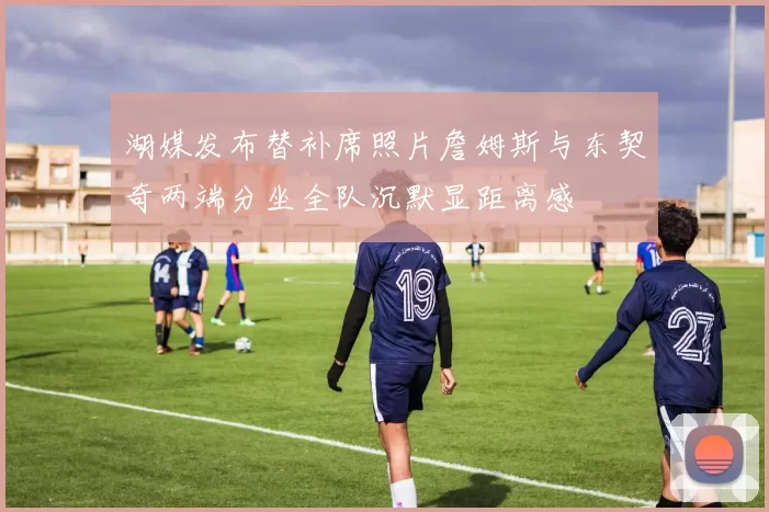 湖媒发布替补席照片詹姆斯与东契奇两端分坐全队沉默显距离感