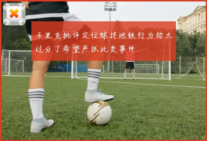 卡里克批评定位球挤地铁行为称太过分了希望严抓此类事件